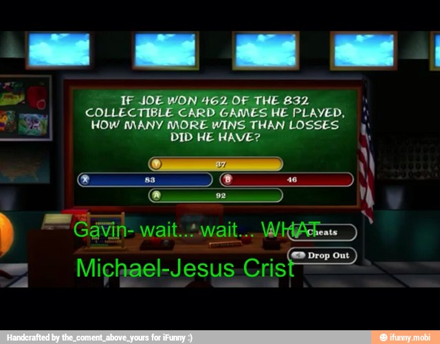 a
IF JOE WON 462 OF THE 832
COLLECTIB
D
GAMES HE PLAYED,
HOW MANY MORE WINS THAN LOSSES.
DID HE HAVE?
EP Drop Out
Michael-Jesus Cris