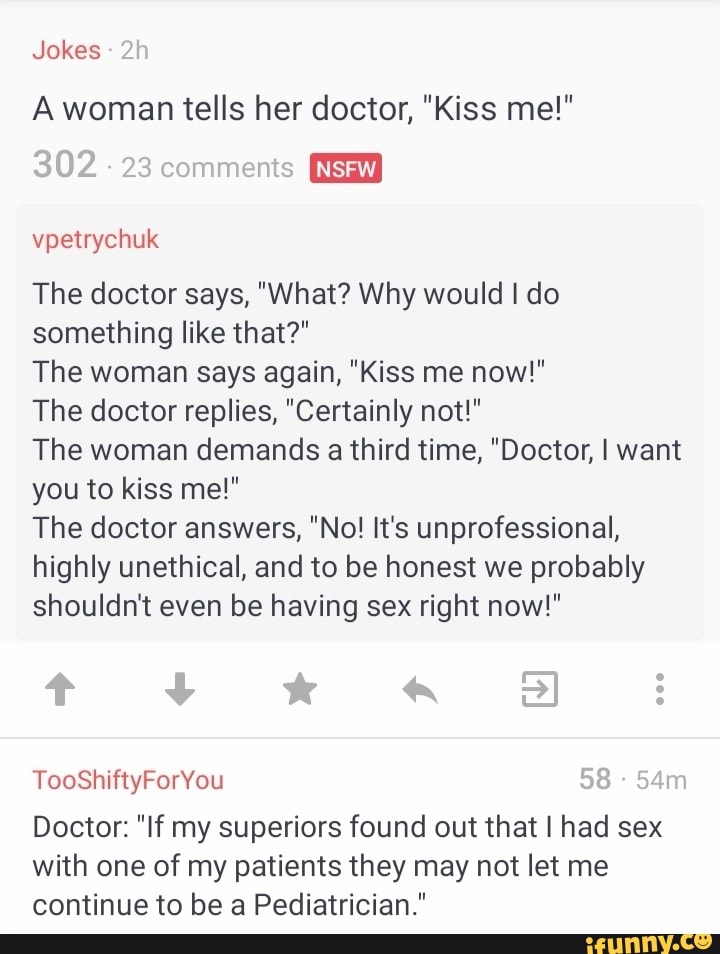 I The doctor replies, "Certainly not!"
The woman demands a third time, "Doctor, I want
you to kiss me!"
The doctor answers, "No! It's unprofessional,
Doctor: "If my superiors found out that I had sex
with one of my patients they may not let me
continue to be a Pediatrician."