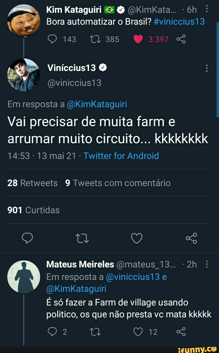 Kim Kataguiri (OKimkata.. :
Bora automatizar o Brasil? &viniccius13 e 143 03397
Viníccius13
(Dviniccius13
Em resposta a (VKimkKataguiri
Vai precisar de muita farm e
arrumar muito circuito... kkkkkkkk
13 mai 21 Twitter for Android
28 Retweets 9 Tweets com comentário
901 Curtidas
Q Q
Mateus Meireles (Omateus 13...
Em resposta a (mviniccius13 e
(DKimkKataguiri
É só fazer a Farm de village usando
politico, os que não presta vc mata kkkkk
2 ty Q) ip cs