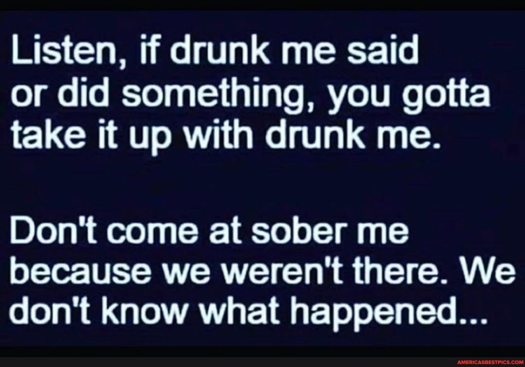Listen, if drunk me said or did something, you gotta take it up with drunk me.
Don't come at sober me because we weren't there. We don't know what happened...