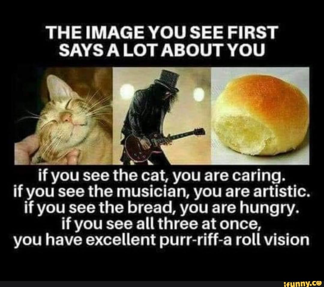 THE IMAGE YOU SEE FIRST SAYS LOT ABOUT YOU
if you see the cat, you are caring.
if you see the musician, you are artistic.
if you see the bread, you are hungry.
if you see all three at once,
you have excellent purr-riff-a roll vision
