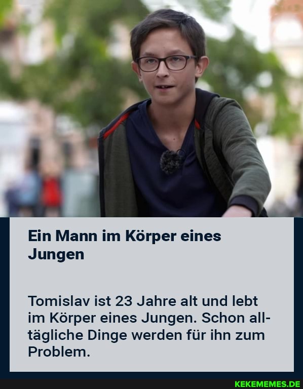 Ein Mann im Körper eines
Jungen
Tomislav ist 23 Jahre alt und lebt im Körper eines Jungen. Schon all- tägliche Dinge werden für ihn zum
Problem.
