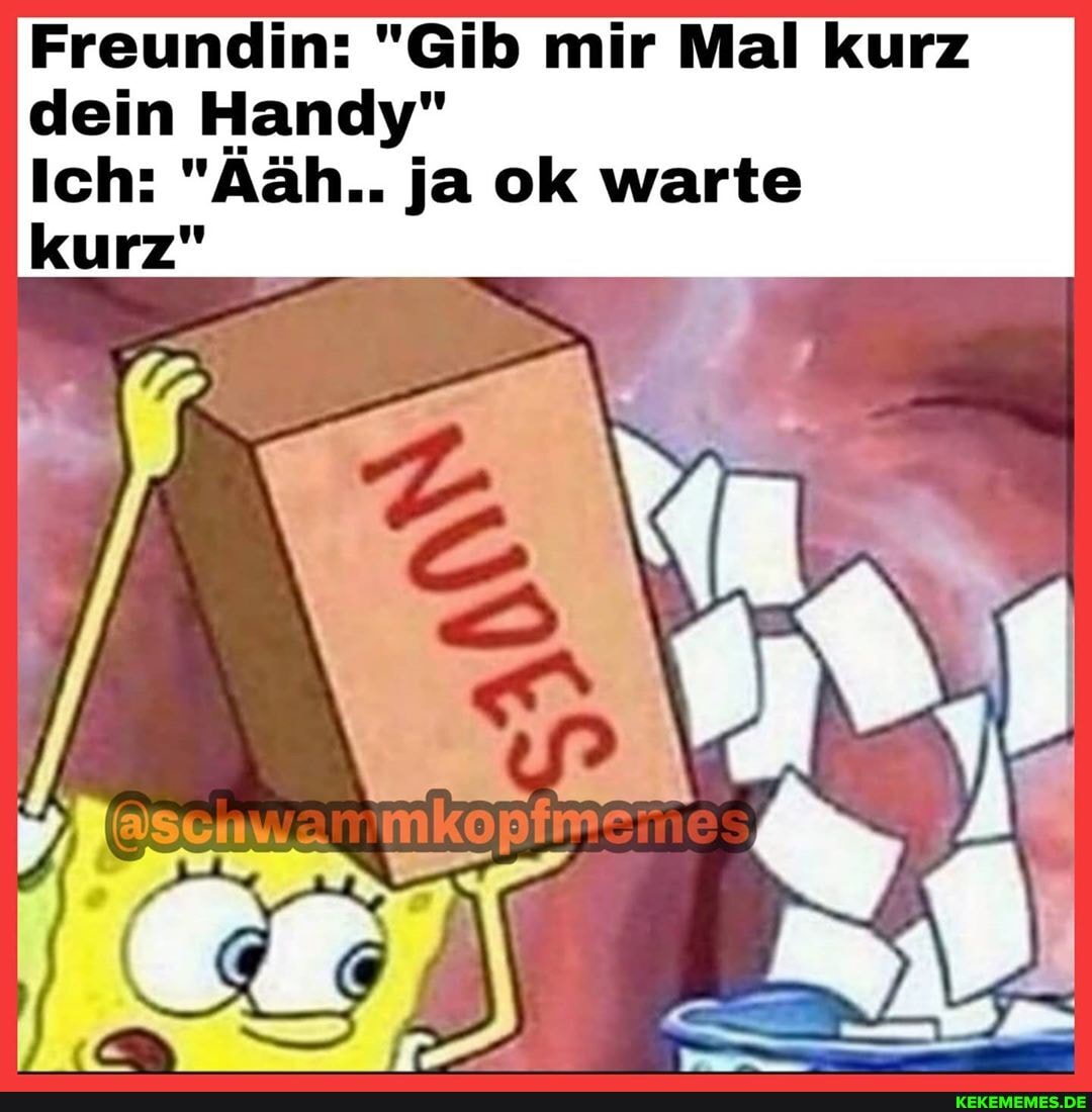 Freundin: "Gib mir Mal kurz dein Handy"
Ich: "Aäh.. ja ok warte kurz"
schwammko