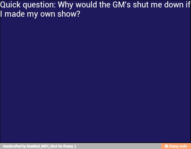 Quick question: Why would the GM's shut me down if
I made my own show?