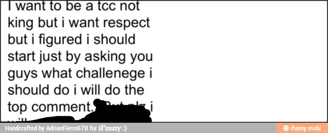 I want to be a tcc not
king but i want respect
but i figured i should
start just by asking you
guys what challenege i
should do i will do the