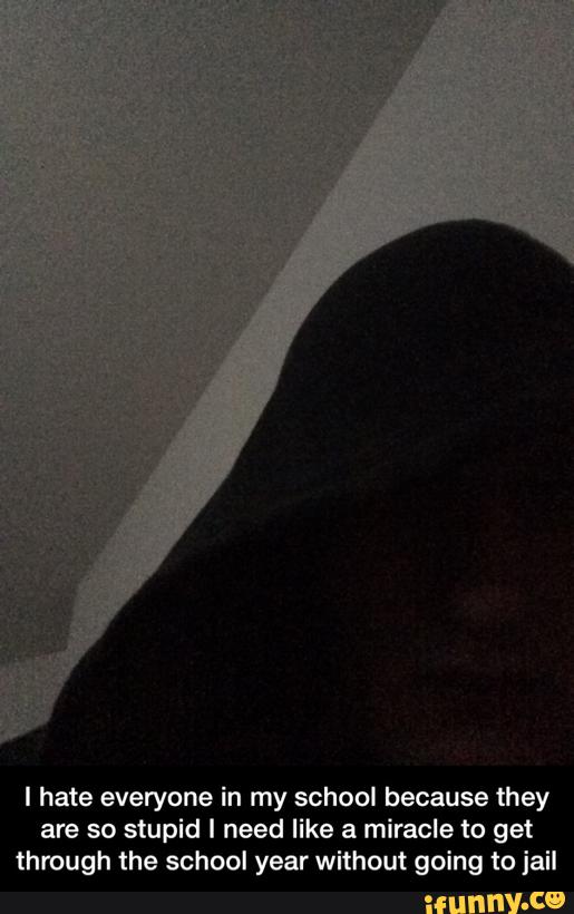 I hate everyone in my school because they
are so stupid I need like a miracle to get
through the school year without going to jail - I hate everyone in my school because they are so stupid I need like a miracle to get through the school year without going to jail