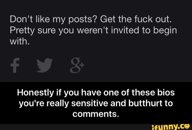 Don't like my posts? Get the fuck out.
Pretty sure you weren't invited to begin
with.
Honestly if you have one of these bios
you're really sensitive and butthurt to
comments. - Honestly if you have one of these bios you're really sensitive and butthurt to comments.