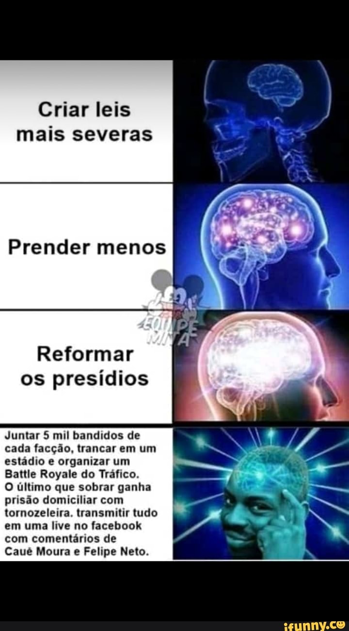Criar leis
mais severas
Prender menos
Reformar
os presídios
Juntar 5 mil bandidos de
cada facção, trancar em um
estádio e organizar um
Battle Royale do Tráfico.
O último que sobrar ganha
prisão domiciliar com
tornozeleira. transmitir tudo
em uma live no facebook
com comentarios de
Caué Moura Felipe Neto.