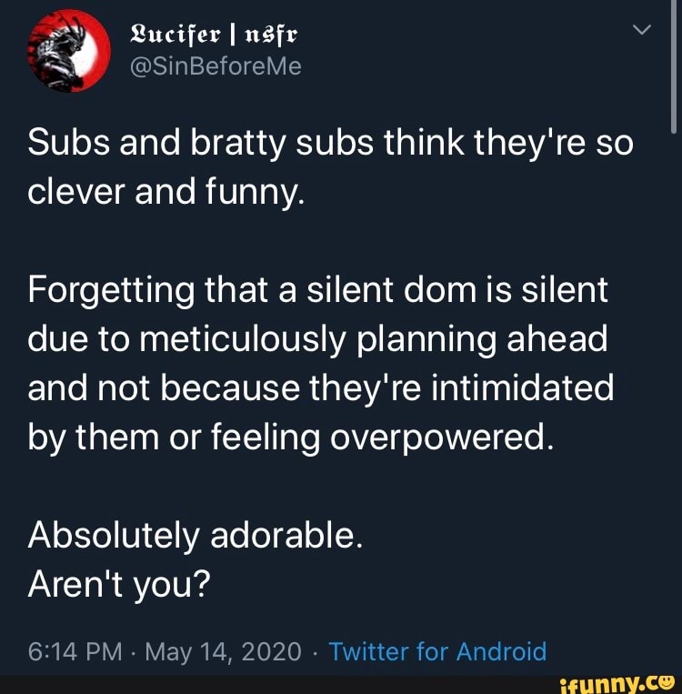 Subs and bratty subs think they're so
clever and funny.
Forgetting that a silent dom is silent
due to meticulously planning ahead
and not because they're intimidated
by them or feeling overpowered.
Absolutely adorable.
Aren't you?
6:14 PM
May 14, 2020