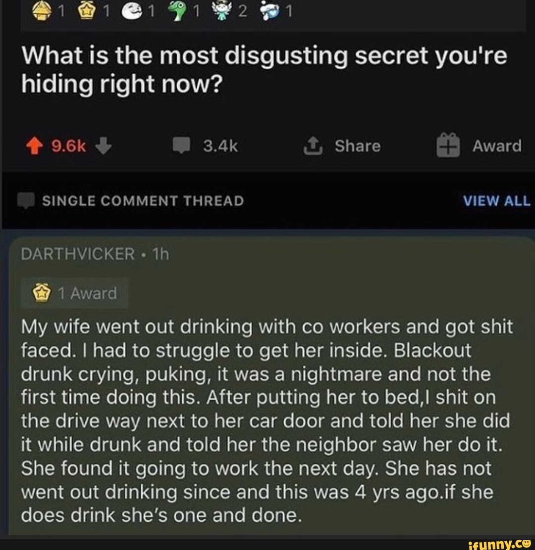 @i Gi
What is the most disgusting secret you're hiding right now?
9.6k 3.4k Share Award
SINGLE COMMENT THREAD VIEW ALL
DARTHVICKER
Award
My wife went out drinking with co workers and got shit faced. I had to struggle to get her inside. Blackout drunk crying, puking, it was a nightmare and not the first time doing this. After putting her to bed,! shit on the drive way next to her car door and told her she did it while drunk and told her the neighbor saw her do it.
She found it going to work the next day. She has not went out drinking since and this was 4 yrs ago.if she does drink she's one and done.