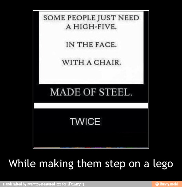 A HIGH-FIVE.
IN THE FACE.
WITH A CHAIR.
MADE OF STEEL.
While making them step on a lego - While making them step on a lego