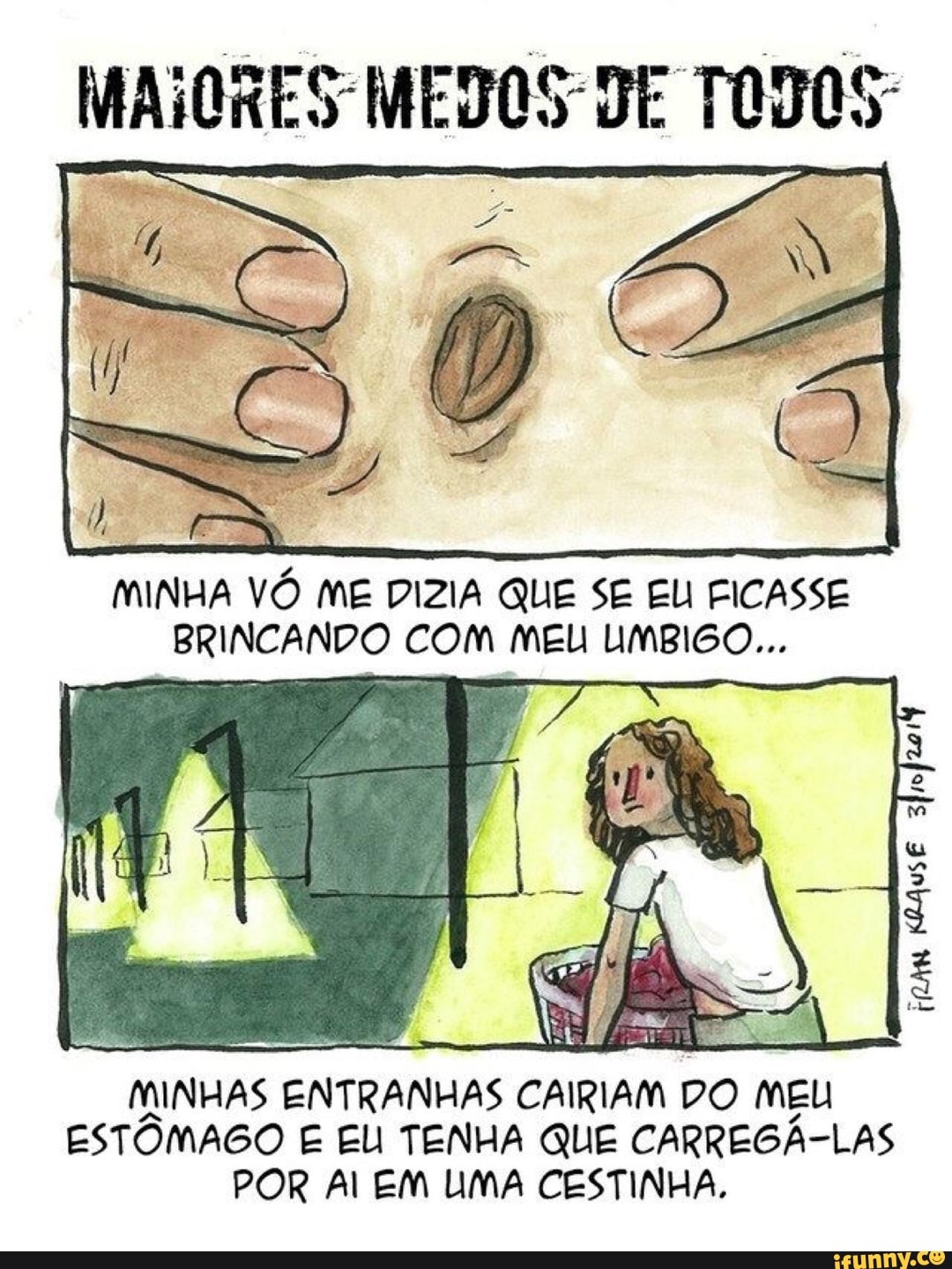 MINHA VÓ ME DIZIA QUE SE EU FICASSE
BRINCANDO COM MEU UMBIGO...
MINHAS ENTRANHAS CAIRIAM
DO MEU
ESTÔMAGO E EU TENHA QUE CARREGÁ-LAS
POR Al EM LIMA CESTINHA.