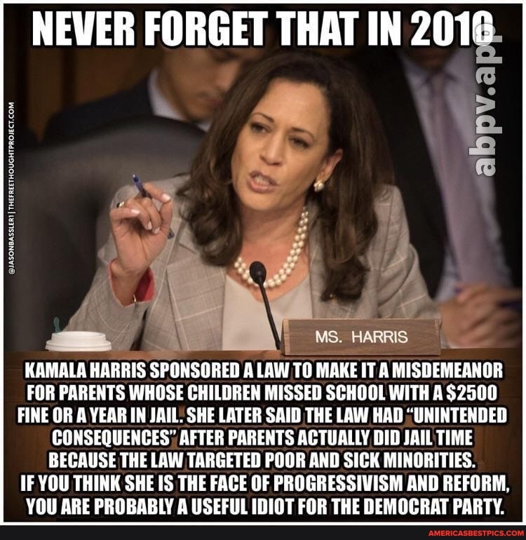 NEVER FORGET THAT IN 2016
ITHE
MS. HARRIS
KAMALA HARRIS SPONSORED A LAW TO MAKE IT A MISDEMEANOR FOR PARENTS WHOSE CHILDREN MISSED SCHOOL WITH A $2500
FINE OR A YEAR IN JAIL. SHE LATER SAID THE LAW HAD "UNINTENDED CONSEQUENCES', AFTER PARENTS ACTUALLY DID JAIL TIME BECAUSE THE LAW TARGETED POOR AND SICK MINORITIES.
IF YOU THINK SHE IS THE FACE OF PROGRESSIVISM AND REFORM,
YOU ARE PROBABLY A USEFUL IDIOT FOR THE DEMOCRAT PARTY.