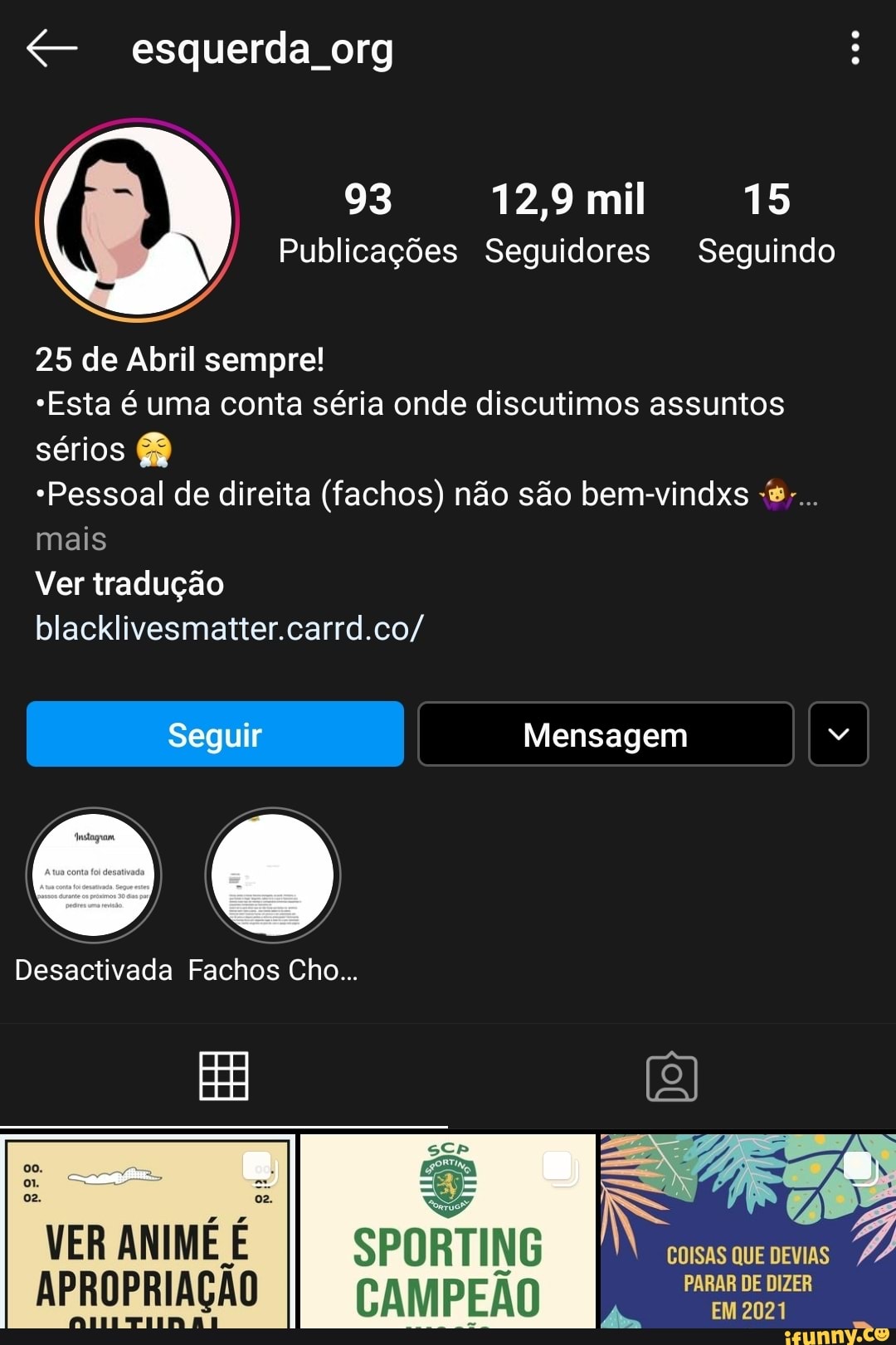 esquerda org
93 12,9 mil 15
Publicações Seguidores Seguindo
25 de Abril sempre!
"Esta é uma conta séria onde discutimos assuntos sérios
*Pessoal de direita (fachos) não são bem-vindxs -s-..
mais
Ver tradução
blacklivesmatter.carrd.co/
Mensagem
Desactivada Fachos Cho...
VER ANIME SPORTING
APROPRIAÇÃO CAMPEÃO PARAR DE DIZER
EM 2021