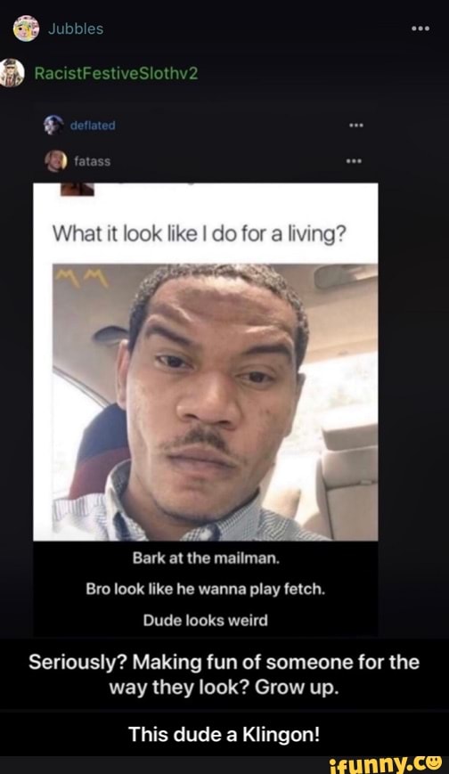 RacistFestiveSlothv2
Wihet look like do fer
Bark at the mailman.
Bro look like he wanna play fetch.
Dude looks weird
Seriously? Making fun of someone for the way they look? Grow up.
This dude a Klingon! - This dude a Klingon!