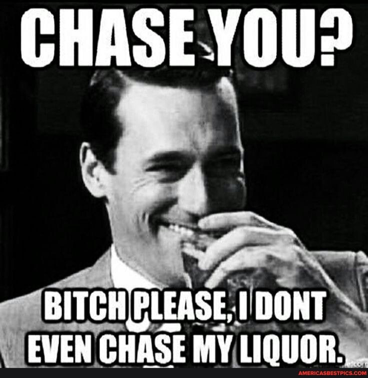 CHASE YOU?
DONT EVEN CHASE MY LIQUOR...