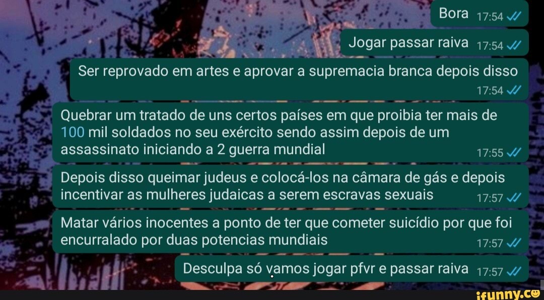 Bora /
Jogar passar raiva 17:
Ser reprovado em artes e aprovar a supremacia branca depois disso
Quebrar um tratado de uns certos países em que proibia ter mais de
100 mil soldados no seu exército sendo assim depois de um assassinato iniciando a 2 guerra mundial 17555
Depois disso queimar judeus e colocá-los na câmara de gás e depois incentivar as mulheres judaicas a serem escravas sexuais
Matar vários inocentes a ponto de ter que cometer suicídio por que foi encurralado por duas potencias mundiais
Desculpa só vamos jogar pfvr e passar raiva /
Mm ff TE