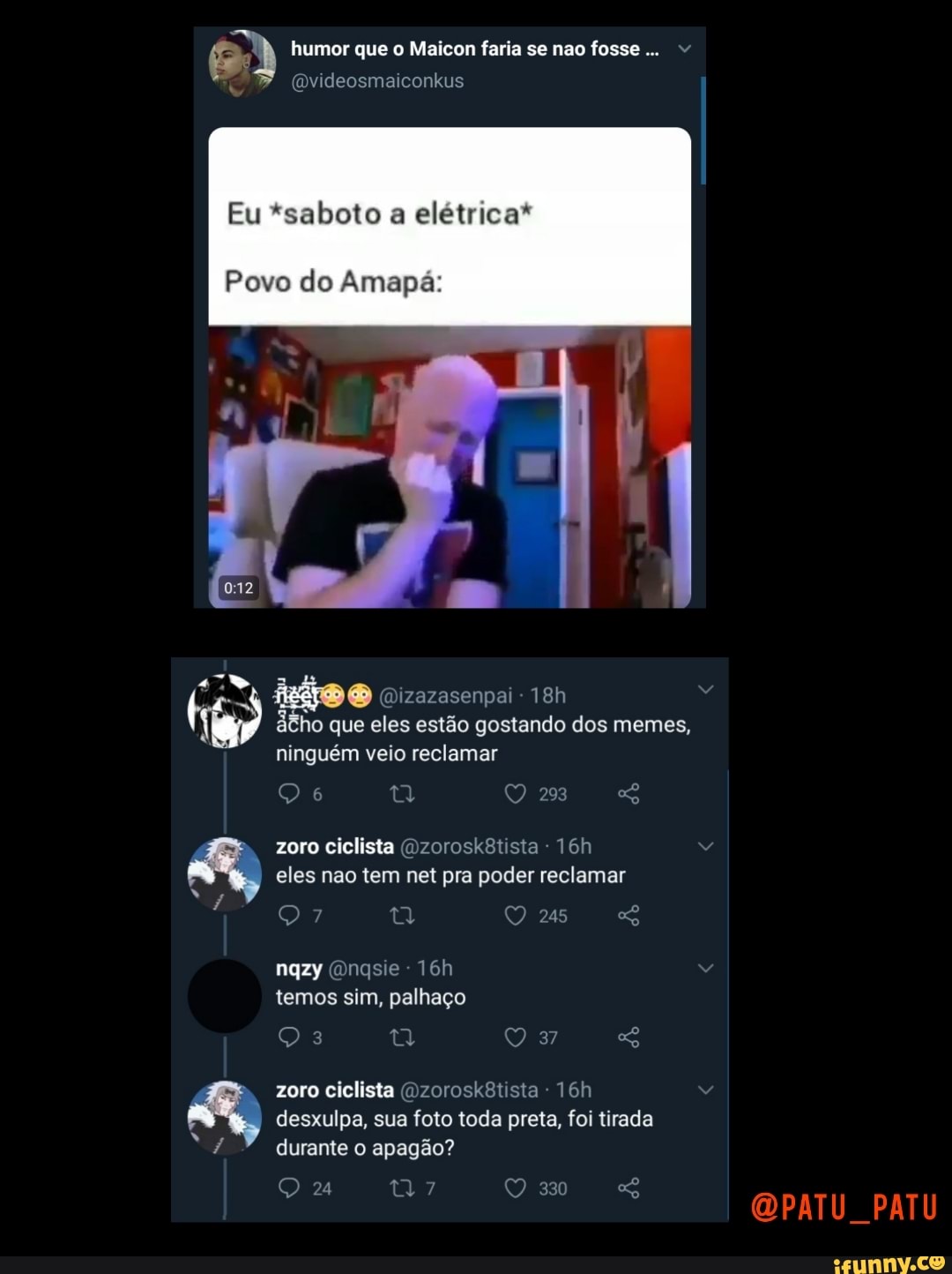 humor que o Maicon faria se nao fosse...
(Dvideosmaiconkus
Eu *saboto a elétrica*
Povo do Amapá:
id (Dizazasenpai - áêho que eles estão gostando dos memes, ninguém veio reclamar
zoro ciclista (Dzorosk8tista eles nao tem net pra poder reclamar
245
nqzy Ongsie - temos sim, palhaço
zoro ciclista (Dzorosk8tista - desxulpa, sua foto toda preta, foi tirada durante o apagão?
PATU
