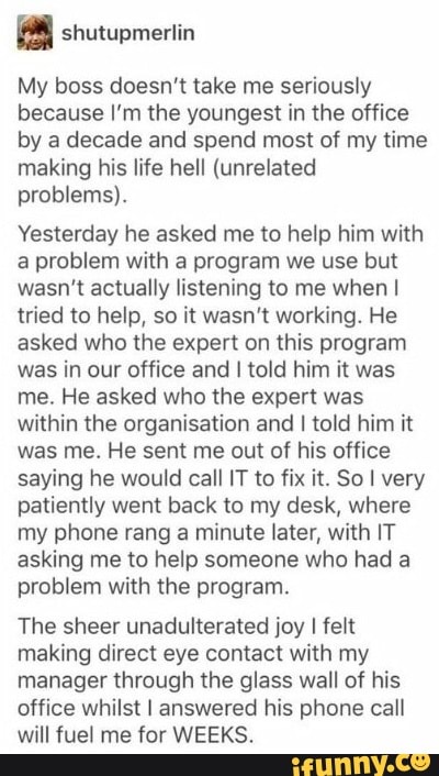 as shutupmerlin
My boss doesn't take me seriously
because I'm the youngest in the office
by a decade and spend most of my time
making his life hell (unrelated
problems).
Yesterday he asked me to help him with
a problem with a program we use but
wasn't actually listening to me when I
tried to help, so it wasn't working. He
asked who the expert on this program
was in our office and I told him it was
me. He asked who the expert was
within the organisation and I told him it
was me. He sent me out of his office
saying he would call IT to fix it. So I very
patiently went back to my desk, where
my phone rang a minute later, with IT
asking me to help someone who had a
problem with the program.
The sheer unadulterated joy
I
felt
making direct eye contact with my
manager through the glass wall of his
office whilst I answered his phone call
will fuel me for WEEKS.