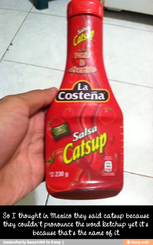 So T thought in Mexico they said catsup because
they couldn't pronounce the word ketchup yet it's
because that's the name ob it. - So I thought in Mexico they said catsup because they couldn't pronounce the word ketchup yet it's because that's the name of it.