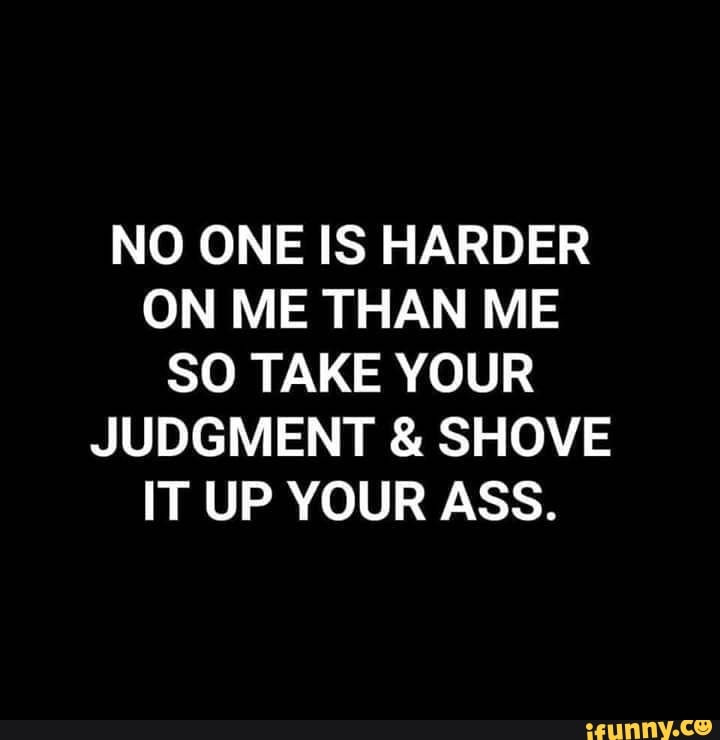NO ONE IS HARDER
ON ME THAN ME
SO TAKE YOUR
JUDGMENT SHOVE
IT UP YOUR ASS.