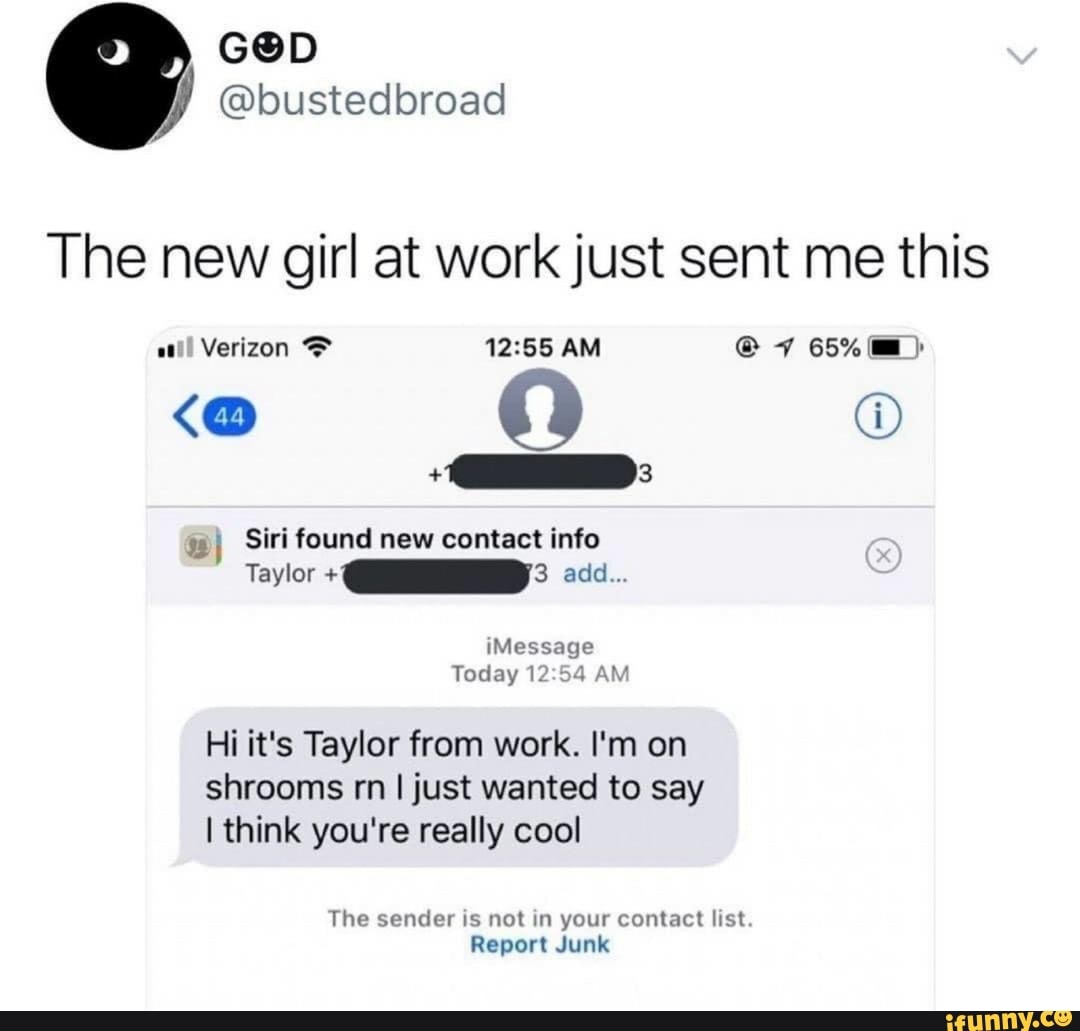 The new girl at work just sent me this
all Verizon AM @ 7 65%
Siri found new contact info
Taylor add...
Message
Today AM
Hi it's Taylor from work. I'm on shrooms rn I just wanted to say
I think you're really cool
The sender is not in your contact list.
Report Junk