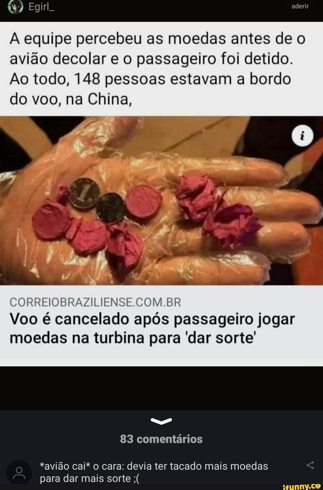 aderir
Egirl.
equipe percebeu as moedas antes de o avião decolar e o passageiro foi detido.
Ao todo, 148 pessoas estavam a bordo do voo, na China,
CORRFIOBRAZILIENSE COM BR Voo é cancelado após passageiro jogar moedas na turbina para 'dar sorte'
83 comentários
*avião cai* o cara: devia ter tacado mais moedas para dar mais sorte