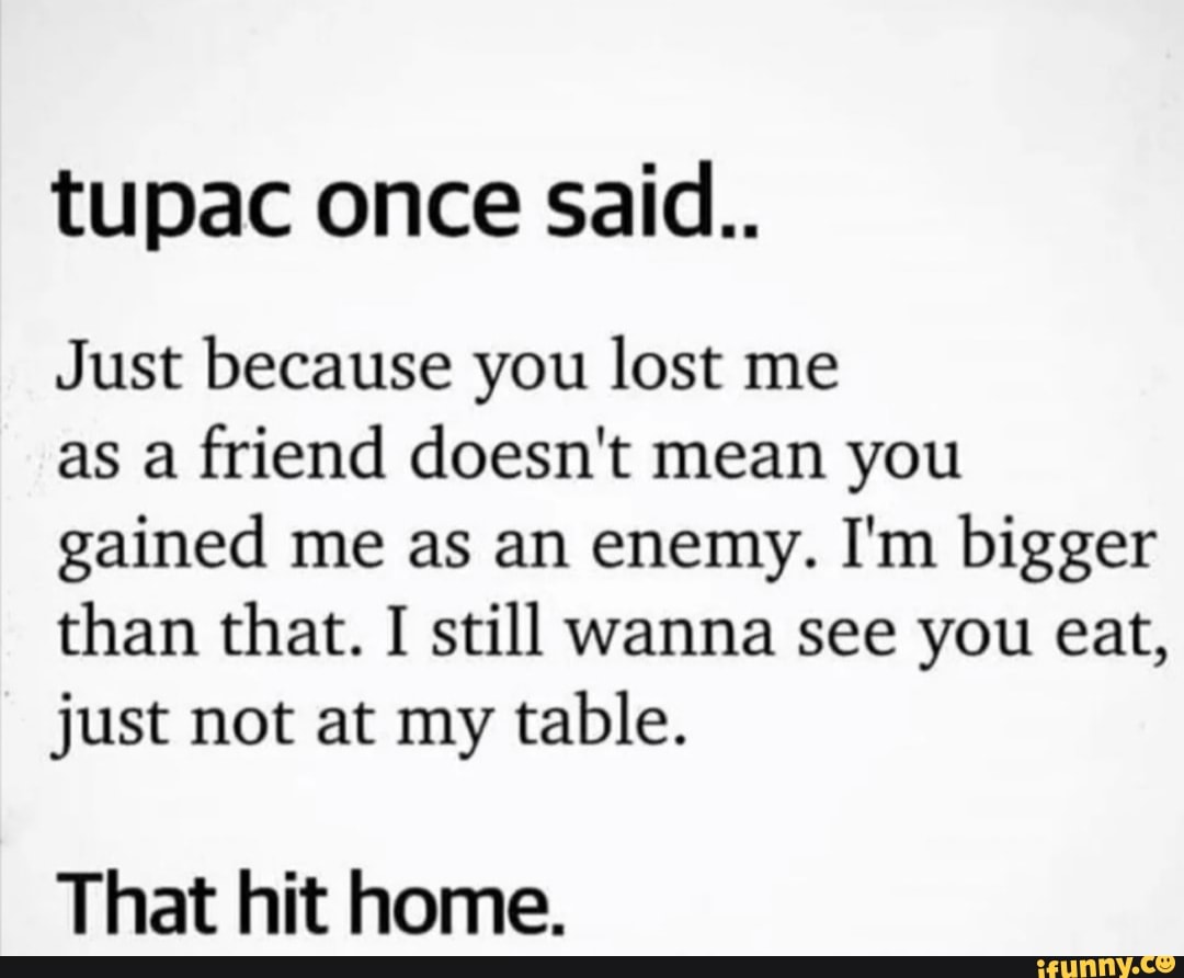 tupac once said..
Just because you lost me
as a friend doesn't mean you gained me as an enemy. I'm bigger than that. I still wanna see you eat, just not at my table.
That hit home.