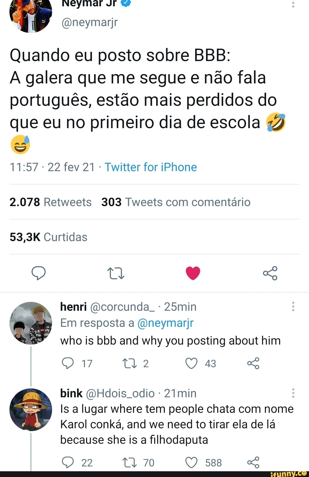 Neymar vrr w
(Oneymarijr
Quando eu posto sobre BBB: galera que me segue e não fala
português, estão mais perdidos do que eu no primeiro dia de escola
ad
22 fev 21 - Twitter for iPhone
2.078 Retweeis 303 Tweets com comentário
53,3K Curtidas
Q o
henri (corcunda. - 25min
Em resposta a (Oneymarir who is bbb and why you posting about him
43
bink (QHdois odio - 2Imin
Is a lugar where tem people chata com nome
Karol conká, and we need to tirar ela de lá
17
because she is a filhodaputa
22 70 588