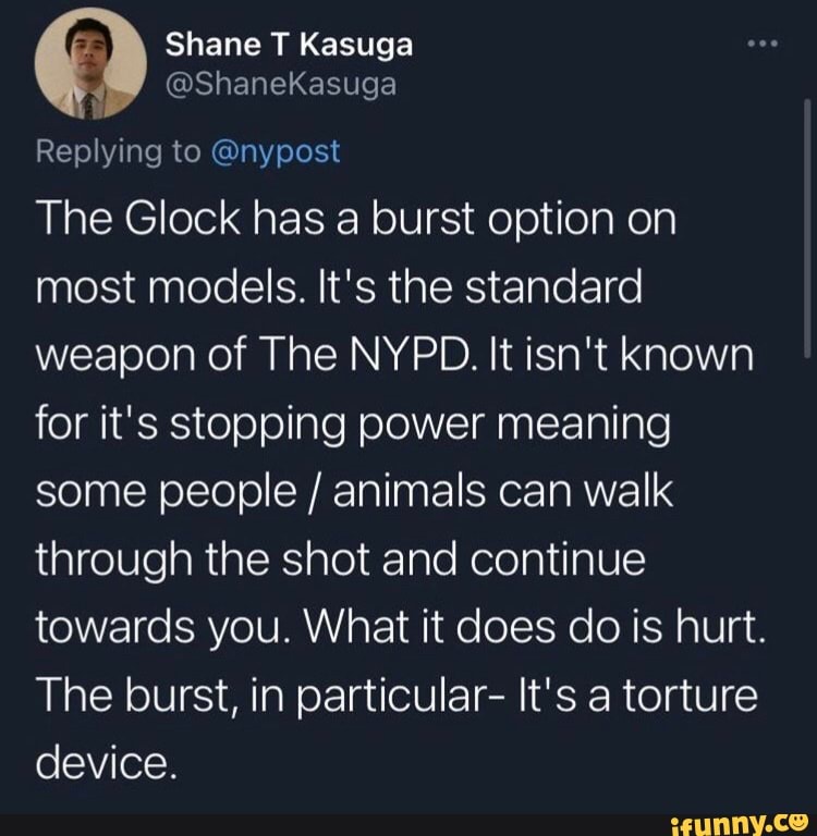 fA) Shane T Kasuga
@ShaneKasuga
Replying to @nypost
The Glock has a burst option on most models. It's the standard weapon of The NYPD. It isn't known for it's stopping power meaning some people / animals can walk through the shot and continue towards you. What it does do is hurt.
The burst, in particular- It's a torture device.