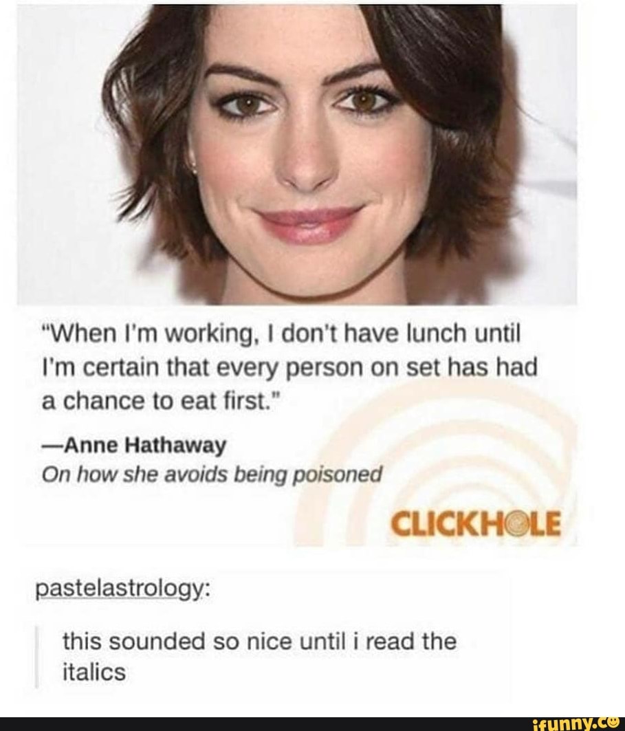"When I'm working, ! don't have lunch until
I'm certain that every person on set has had
a chance to eat first."
-Anne Hathaway
On how she avoids being poisoned
CLICKHOLE
pastelastrology:
this sounded so nice until i read the
italics - chore