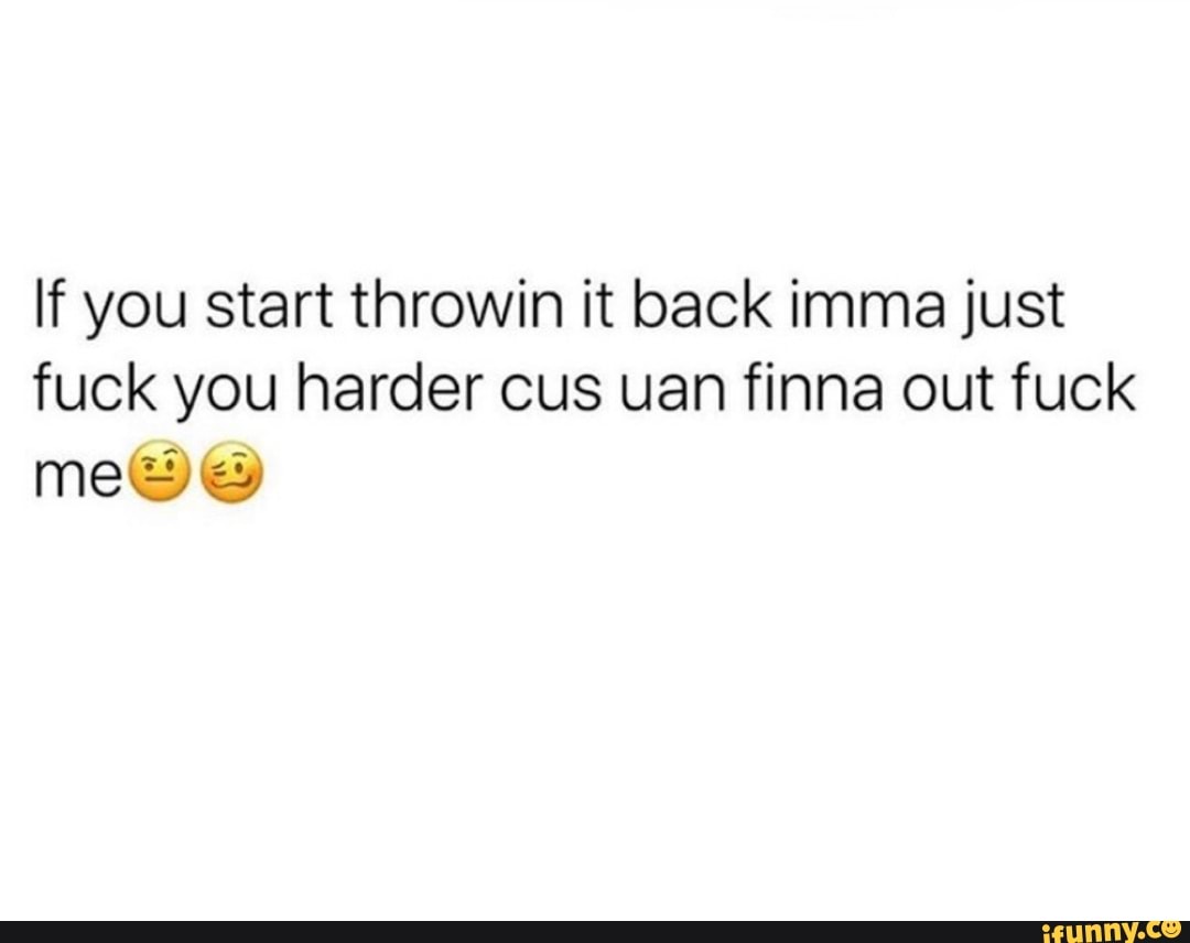 If you start throwin it back imma just
fuck you harder cus uan finna out fuck