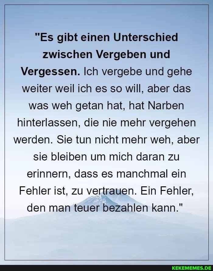 "Es gibt einen Unterschied zwischen Vergeben und
Vergessen. Ich vergebe und gehe weiter weil ich es so will, aber das was weh getan hat, hat Narben hinterlassen, die nie mehr vergehen werden. Sie tun nicht mehr weh, aber I
sie bleiben um mich daran zu erinnern, dass es manchmal ein
Fehler ist, zu vertrauen. Ein Fehler, den man teuer bezahlen kann."