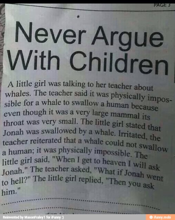 I Never Ar ue
With
¡A little girl was talking to teacher
whales. The
vi
sible for a
whale to swallow a hum;
even
though it was a very lare
throat was very small. The
Jonah was
swallowed by
teacher reiterated that a whale
a
human; it was physically
S
little girl said, "When T get toh
Jonah." The teacher asked, "y
to
hell?" The little girl replied,