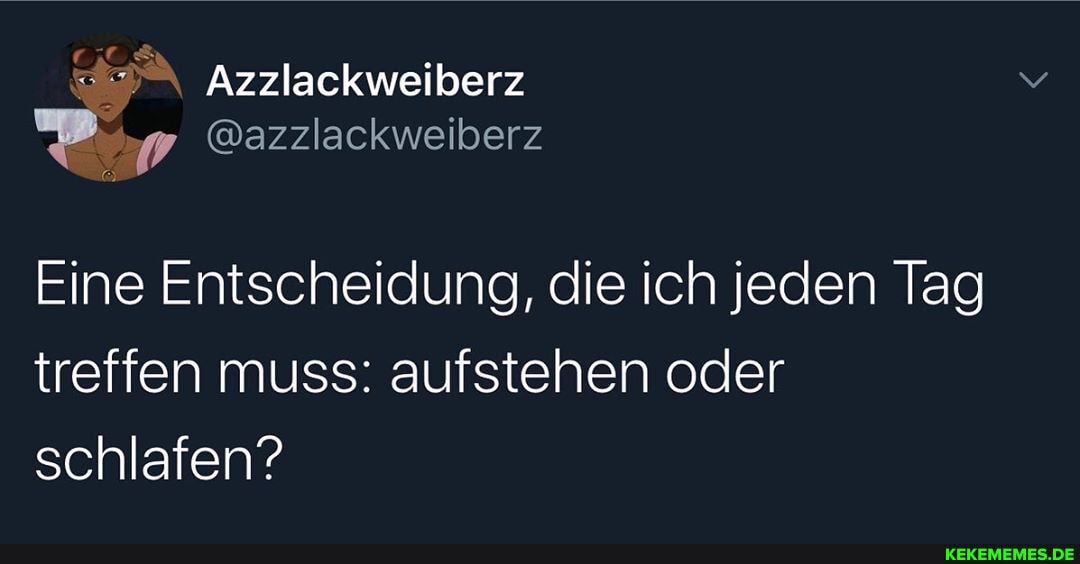 Azzlackweiberz
@azzlackweiberz
Eine Entscheidung, die ich jeden Tag treffen muss: aufstehen oder schlafen?