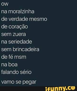 na moralzinha
de verdade mesmo
de coração
sem zuera
na seriedade
sem brincadeira
falando sério
vamo se pegar