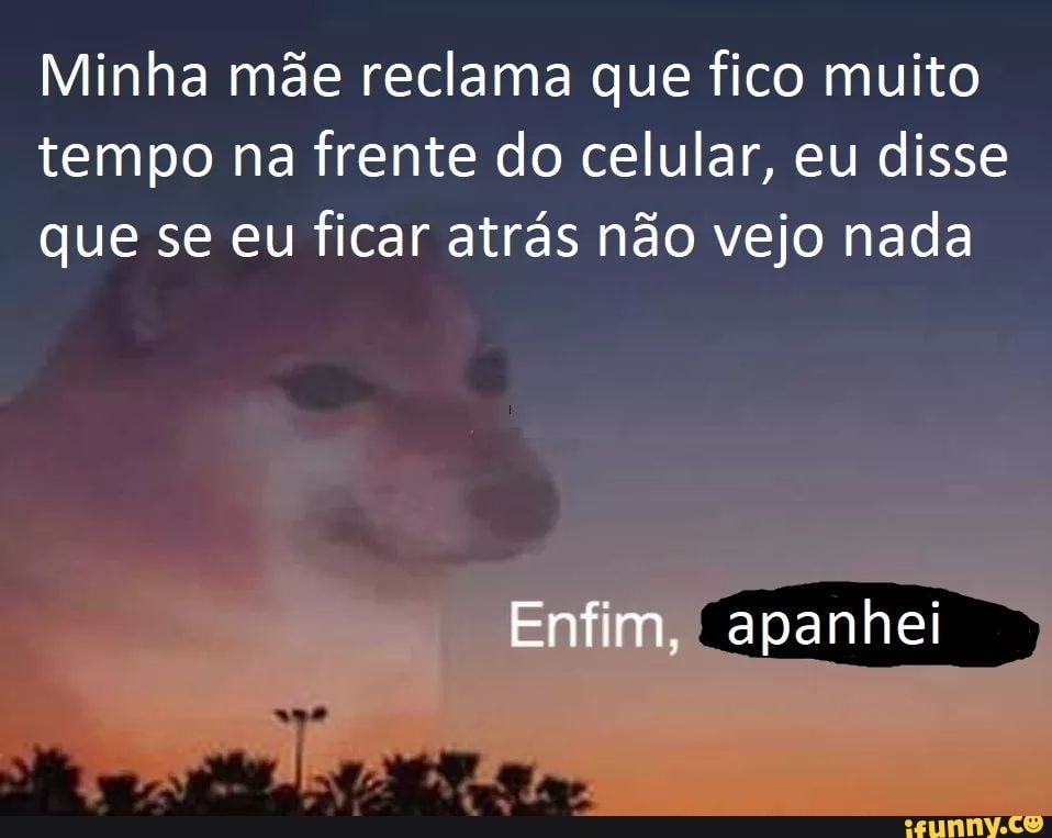 Minha mãe reclama que fico muito
tempo na frente do celular, eu disse
que se eu ficar atrás não vejo nada