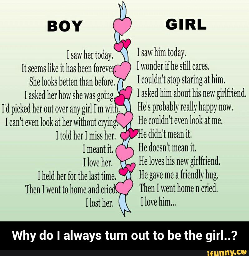 0‘ Isawhimtoday.
I wonder if he still cares.
I couldn't stop staring at him.
I asked her how she was going I asked him about his new
girlfriend.
I'd picked her out over any girl I‘m wit
.
* He's probably really happy now,
I can't even
look at her without
cryin'. He couldn't even look at me.
edidn’tmeanit.
Imeant it, He doesn't mean
it.
Ilove her.
'
He loves his new
girlfriend.
Iheldherforthelasttime. O HEgavemeafriendlyhug.
Then I went to home and
criec. Then I went home n
cried.
110st her. * Ilovehim...
Why do I always turn out to be the girl..?
I saw
her today.
It seems
like it has been foreve
She looks betten than before. - Why do I always turn out to be the girl..?