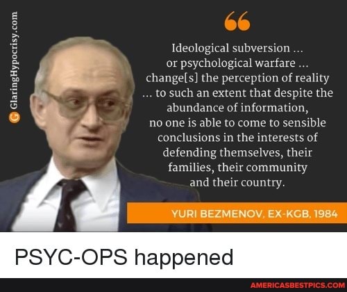 66
Ideological subversion or psychological warfare changel the perception of reality to such an extent that despite the abundance of information, no one is able to come to sensible conclusions in the interests of defending themselves, their families, their community and their country.
YURI BEZMENOV, EX 1984
PSYC-OPS happened