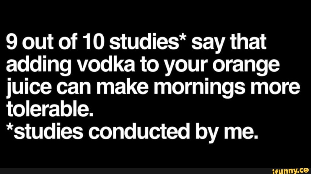 9 out of 10 studies* say that
adding vodka to your orange
juice can make mornings more
tolerable.
*studies conducted by me.