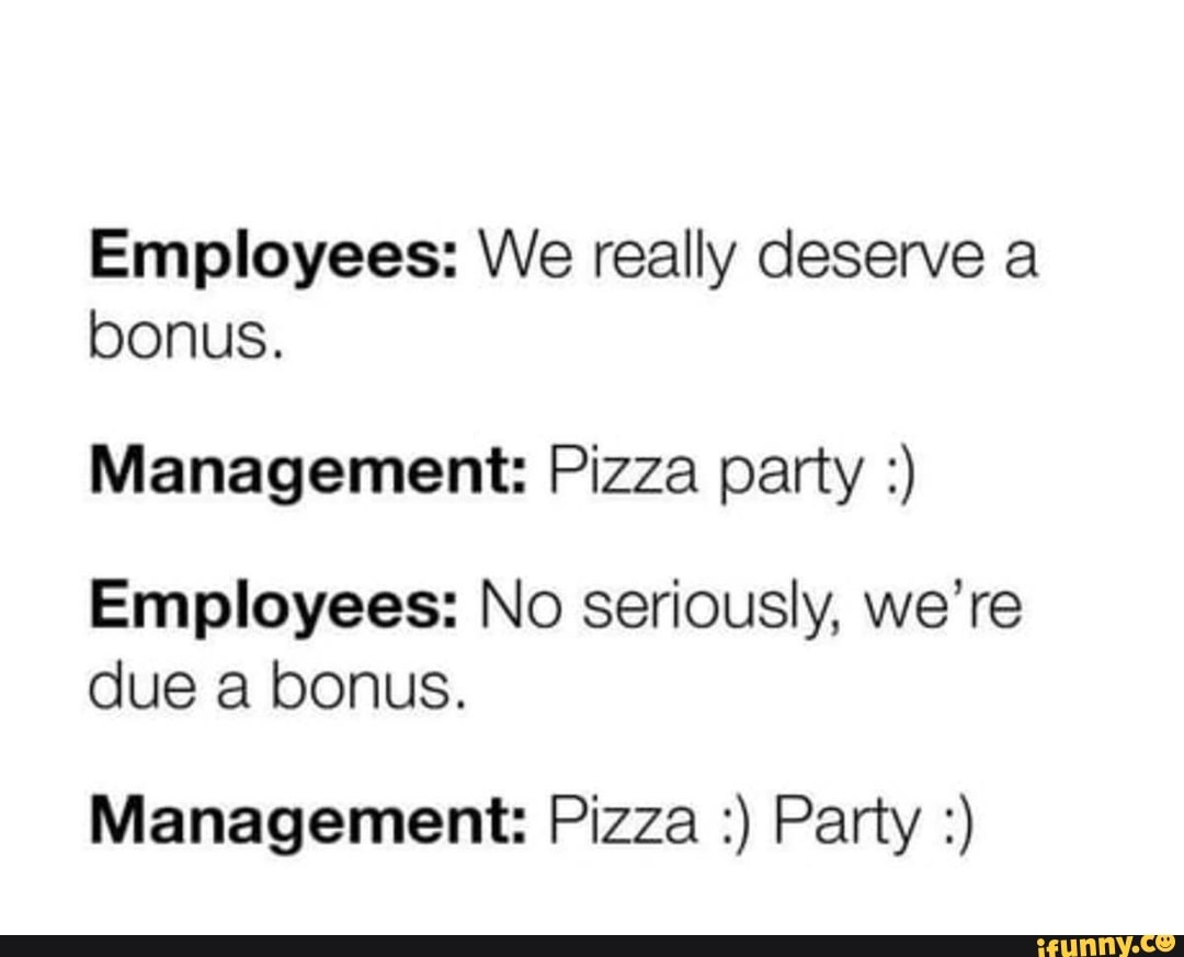 Employees: We really deserve a
bonus.
Management: Pizza party Employees: No seriously, we're
due a bonus.
Management: Pizza Party