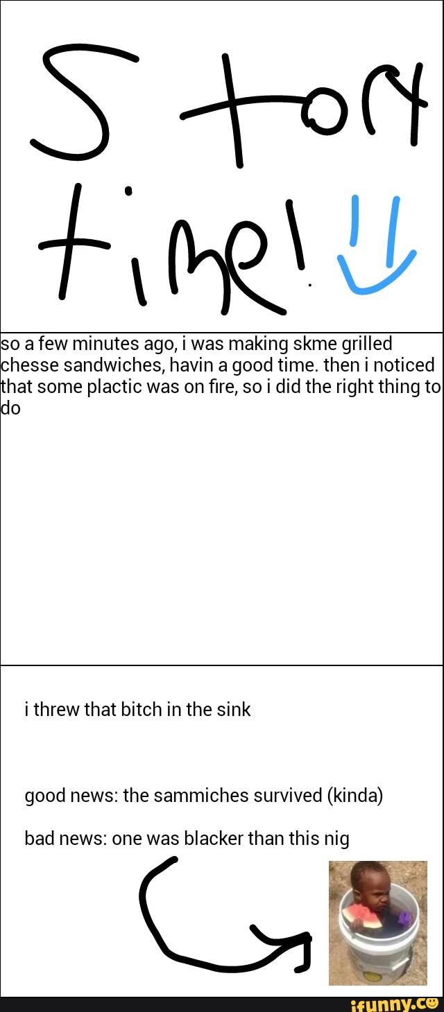 so a few minutes ago, i was making skme grilled
chesse sandwiches, havin a good time. then i noticed
hat some plactic was on fire, so i did the right thing to
do
i threw that bitch in the sink
good news: the sammiches survived (kinda)
bad news: one was blacker than this nig