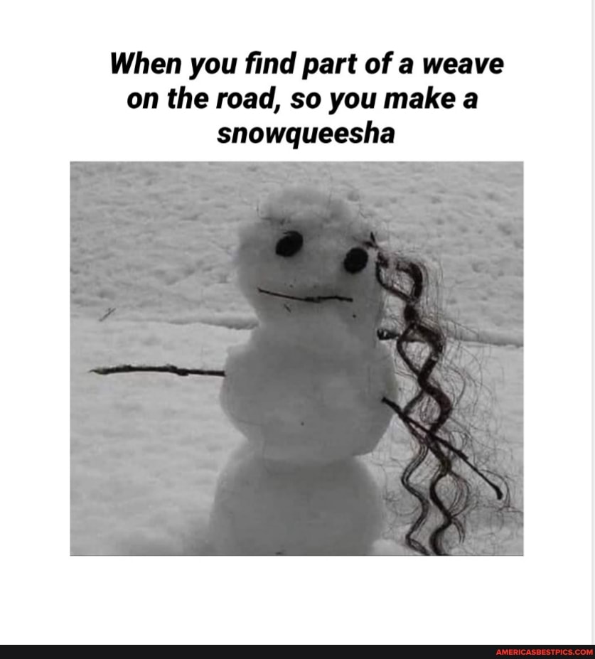 When you find part of a weave on the road, so you make a
snowqueesha