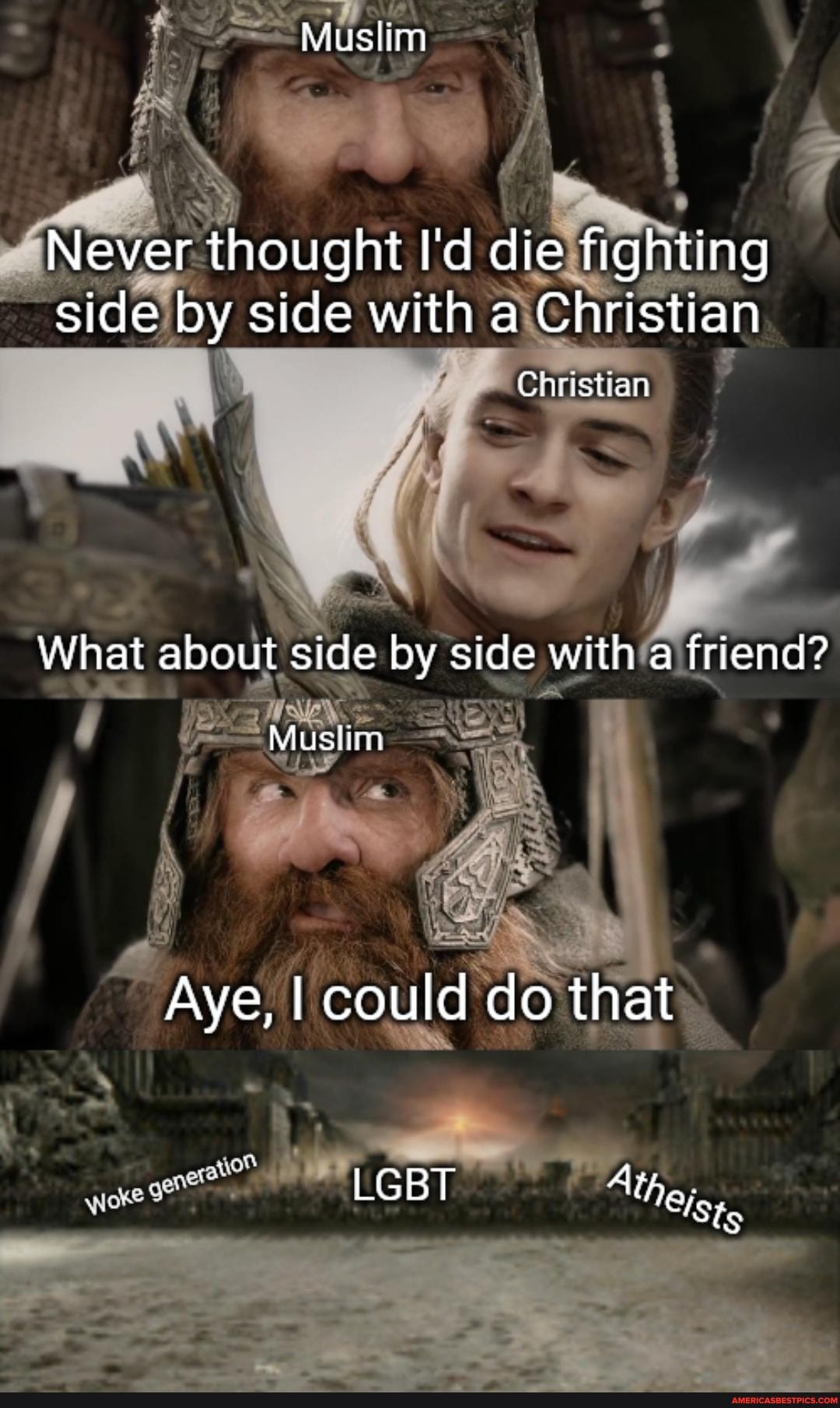 Muslim
Never thought I'd die fighting side by side with a Christian
Christian
What about side by side with a friend?
Muslin
LO
Aye, I could do that
LGBT Atheis,