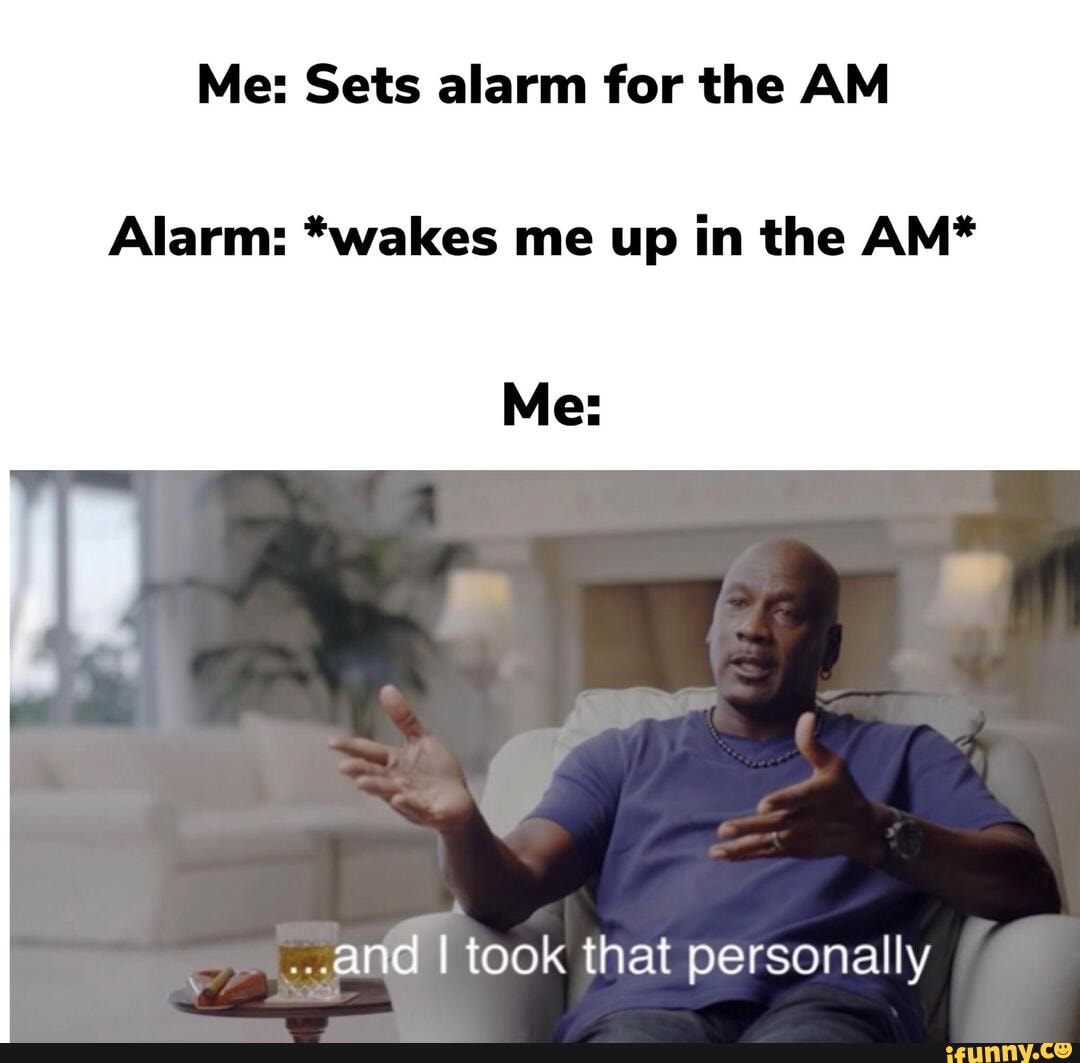 Me Sets alarm for the AM Alarm *wakes me up in the AM* Me ..and I