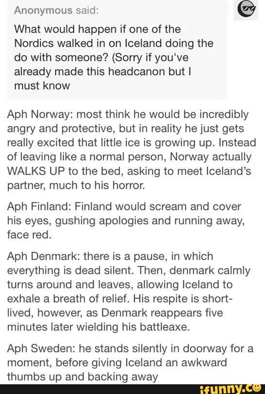 Anonymous said:
©
What would happen if one of the
Nordics walked in on Iceland doing the
do with someone? (Sorry if you've
already made this headcanon but I
must know
Aph Nonivay: most think he would be incredibly
angry and protective, but in reality he just gets
really excited that little ice is growing up. Instead
of leaving like a normal person, Norway actually
WALKS UP to the bed, asking to meet Iceland‘s
partner, much to his horror.
Aph Finland: Finland would scream and cover
his eyes, gushing apologies and running away,
face red.
Aph Denmark: there is a pause, in which
everything is dead silent. Then, denmark calmly
turns around and leaves, allowing Iceland to
exhale a breath of relief. His respite is short-
lived, however, as Denmark reappears five
minutes later wielding his battleaxe.
Aph Sweden: he stands silently in doorway for a
moment, before giving Iceland an awkward
thumbs up and backing away