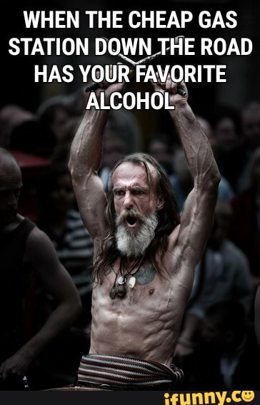 WHEN THE CHEAP GAS
STATION DOWN THE ROAD
HAS YOUR FAVORITE
ALCOHOL