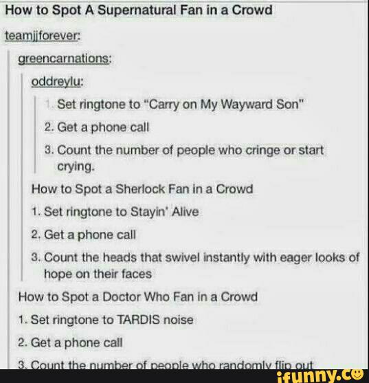 How to Spot A supernatural Fan In a Crowd
tggm' (organ
mmm:
951mm:
Sel ringtone to “Carry on My Wayward Son"
2. Get a phone call
ª. Count the number of people who alnge or start
crying.
How to Spot a Sherlock Fan In a Crowd
1. Sel ringtone lo Slayh' Alive
2. Get a phone call
5. Count the heads that swivel Instanny wllh eager looks ol
hope on their faces
How (a Spot a Doctor Who Fan In a Crowd
3. Count the number ol Decnle who randomlv Ílio am