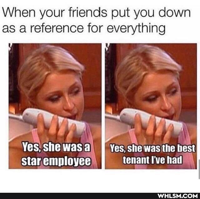 When your friends put you down as a reference for everything
wry.
Yes. she was Yes she was the best tenant I've had