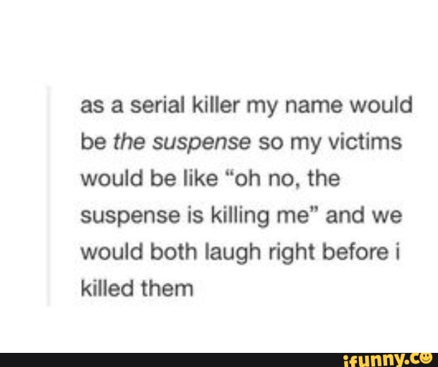 as a serial killer my name would
be the suspense so my victims
would be like "oh no, the
suspense is killing me" and we
would both laugh right before i
killed them